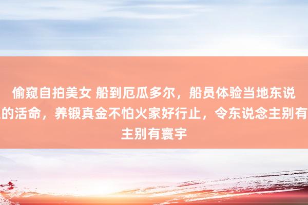 偷窥自拍美女 船到厄瓜多尔，船员体验当地东说念主的活命，养锻真金不怕火家好行止，令东说念主别有寰宇