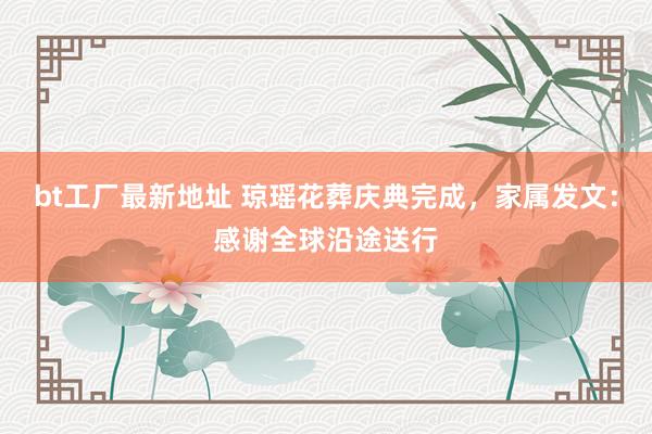bt工厂最新地址 琼瑶花葬庆典完成，家属发文：感谢全球沿途送行