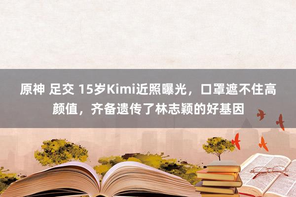 原神 足交 15岁Kimi近照曝光，口罩遮不住高颜值，齐备遗传了林志颖的好基因