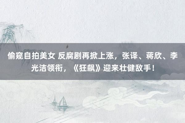 偷窥自拍美女 反腐剧再掀上涨，张译、蒋欣、李光洁领衔，《狂飙》迎来壮健敌手！
