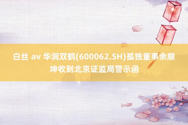 白丝 av 华润双鹤(600062.SH)孤独董事余顺坤收到北京证监局警示函