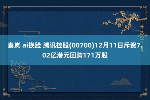 秦岚 ai换脸 腾讯控股(00700)12月11日斥资7.02亿港元回购171万股