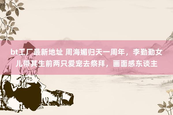 bt工厂最新地址 周海媚归天一周年，李勤勤女儿带其生前两只爱宠去祭拜，画面感东谈主