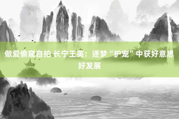 做爱偷窥自拍 长宁王英：逐梦“护宠”中获好意思好发展
