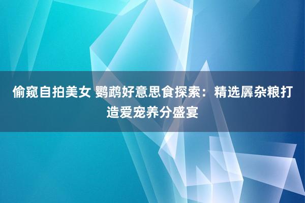 偷窥自拍美女 鹦鹉好意思食探索：精选羼杂粮打造爱宠养分盛宴