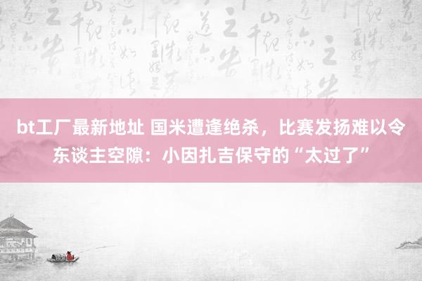 bt工厂最新地址 国米遭逢绝杀，比赛发扬难以令东谈主空隙：小因扎吉保守的“太过了”