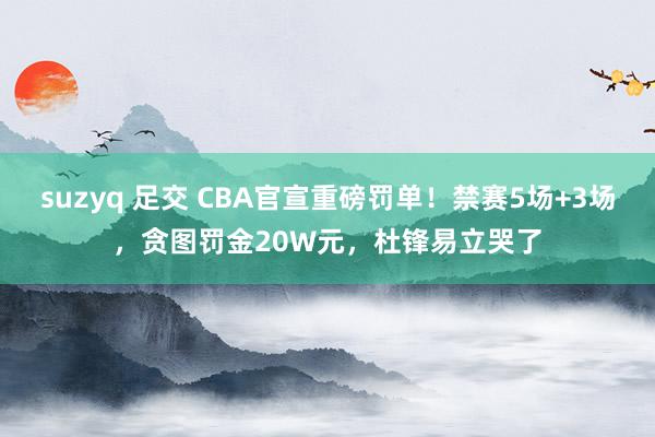 suzyq 足交 CBA官宣重磅罚单！禁赛5场+3场，贪图罚金20W元，杜锋易立哭了