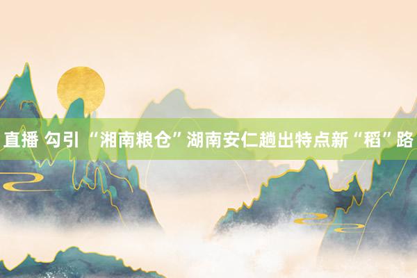 直播 勾引 “湘南粮仓”湖南安仁趟出特点新“稻”路