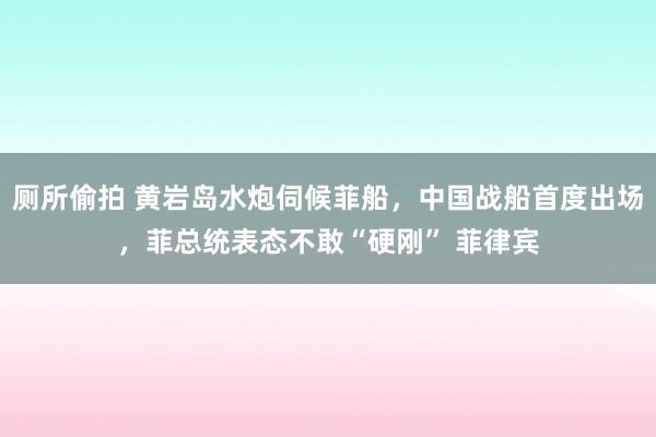 厕所偷拍 黄岩岛水炮伺候菲船，中国战船首度出场，菲总统表态不敢“硬刚” 菲律宾