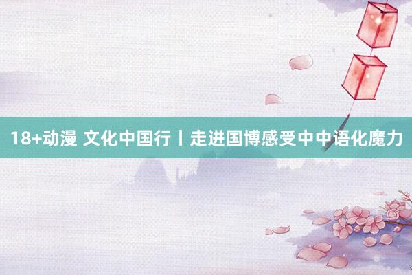 18+动漫 文化中国行丨走进国博感受中中语化魔力