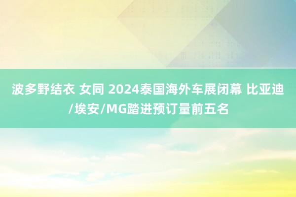 波多野结衣 女同 2024泰国海外车展闭幕 比亚迪/埃安/MG踏进预订量前五名
