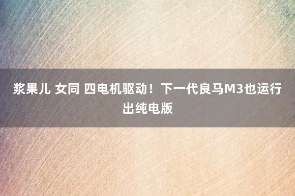 浆果儿 女同 四电机驱动！下一代良马M3也运行出纯电版