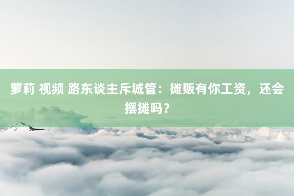 萝莉 视频 路东谈主斥城管：摊贩有你工资，还会摆摊吗？
