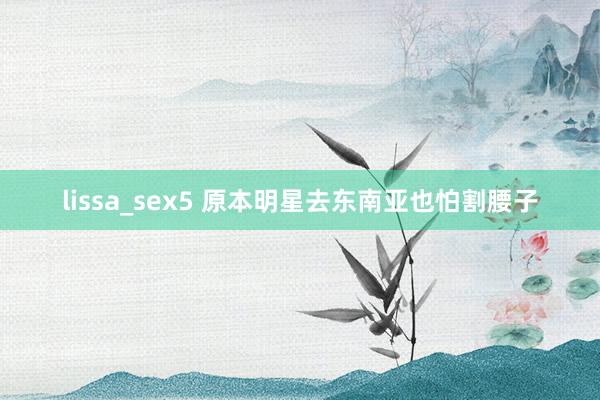 lissa_sex5 原本明星去东南亚也怕割腰子