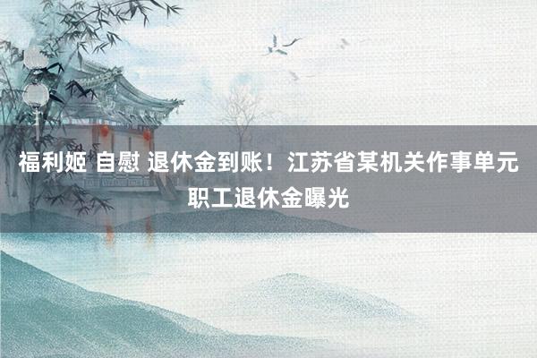福利姬 自慰 退休金到账！江苏省某机关作事单元职工退休金曝光