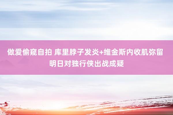 做爱偷窥自拍 库里脖子发炎+维金斯内收肌弥留 明日对独行侠出战成疑