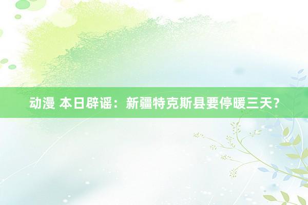 动漫 本日辟谣：新疆特克斯县要停暖三天？
