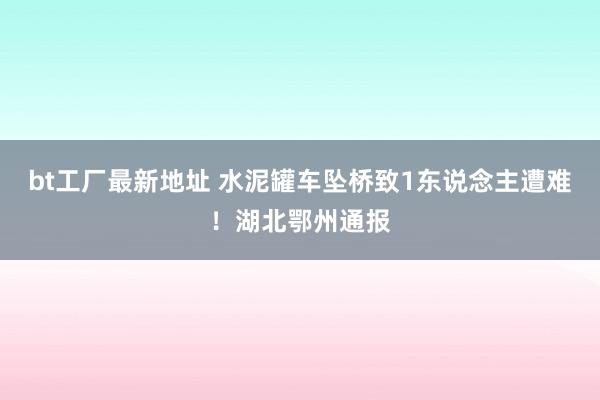 bt工厂最新地址 水泥罐车坠桥致1东说念主遭难！湖北鄂州通报