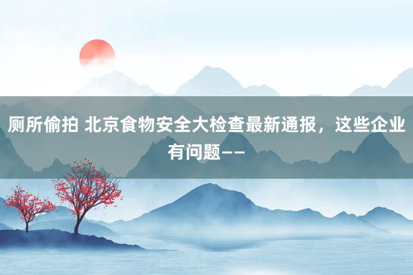厕所偷拍 北京食物安全大检查最新通报，这些企业有问题——