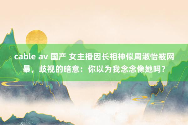 cable av 国产 女主播因长相神似周淑怡被网暴，歧视的暗意：你以为我念念像她吗？
