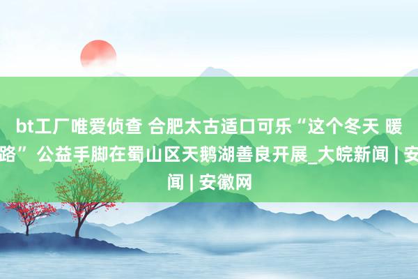 bt工厂唯爱侦查 合肥太古适口可乐“这个冬天 暖在沿路” 公益手脚在蜀山区天鹅湖善良开展_大皖新闻 | 安徽网