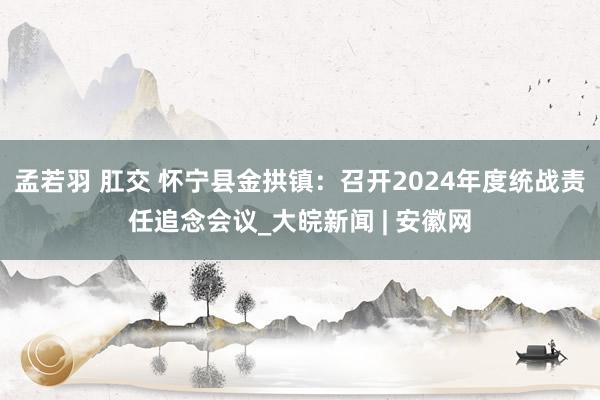 孟若羽 肛交 怀宁县金拱镇：召开2024年度统战责任追念会议_大皖新闻 | 安徽网