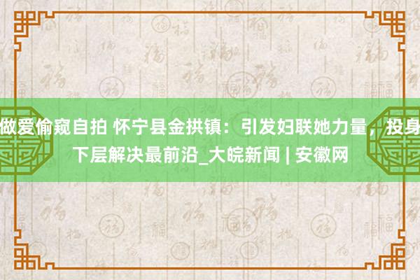 做爱偷窥自拍 怀宁县金拱镇：引发妇联她力量，投身下层解决最前沿_大皖新闻 | 安徽网