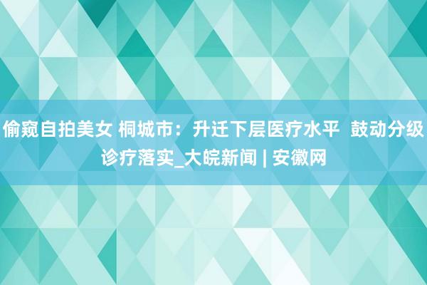 偷窥自拍美女 桐城市：升迁下层医疗水平  鼓动分级诊疗落实_大皖新闻 | 安徽网