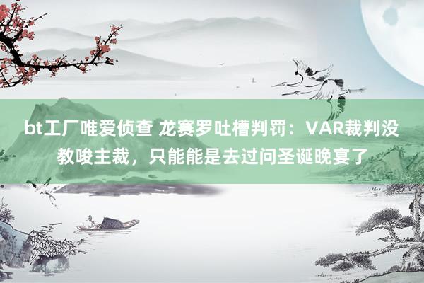 bt工厂唯爱侦查 龙赛罗吐槽判罚：VAR裁判没教唆主裁，只能能是去过问圣诞晚宴了