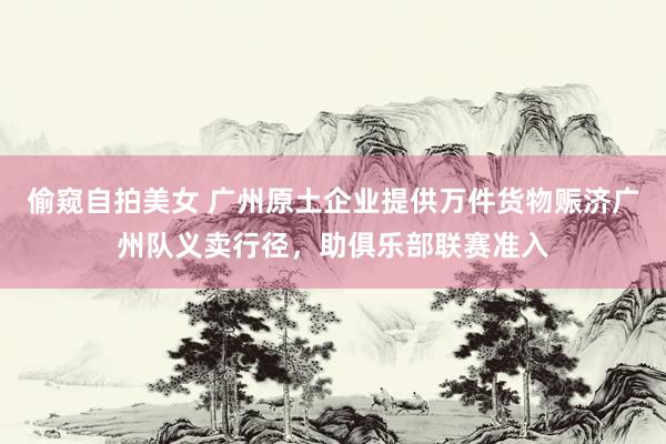 偷窥自拍美女 广州原土企业提供万件货物赈济广州队义卖行径，助俱乐部联赛准入