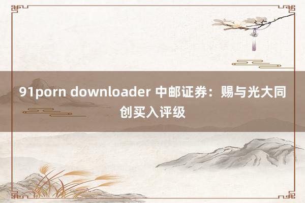 91porn downloader 中邮证券：赐与光大同创买入评级