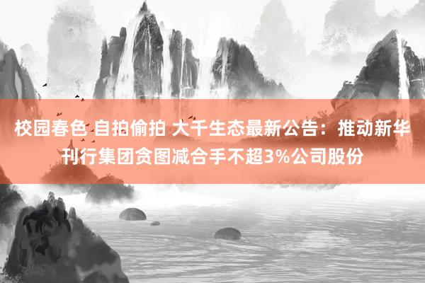 校园春色 自拍偷拍 大千生态最新公告：推动新华刊行集团贪图减合手不超3%公司股份