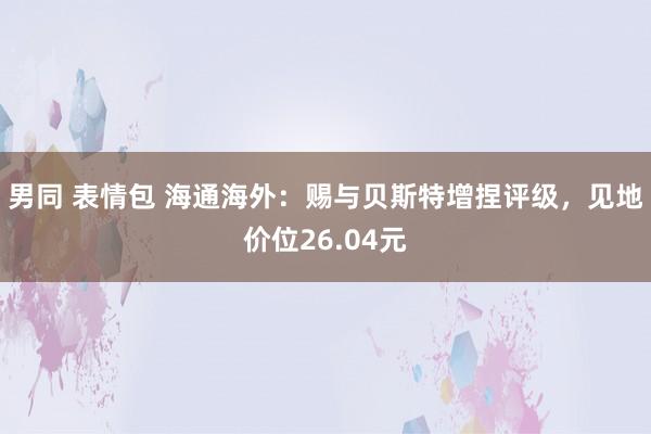 男同 表情包 海通海外：赐与贝斯特增捏评级，见地价位26.04元