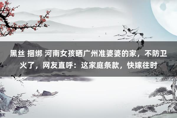 黑丝 捆绑 河南女孩晒广州准婆婆的家，不防卫火了，网友直呼：这家庭条款，快嫁往时