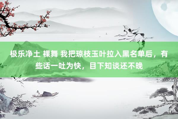 极乐净土 裸舞 我把琼枝玉叶拉入黑名单后，有些话一吐为快，目下知谈还不晚