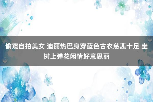 偷窥自拍美女 迪丽热巴身穿蓝色古衣慈悲十足 坐树上弹花闲情好意思丽