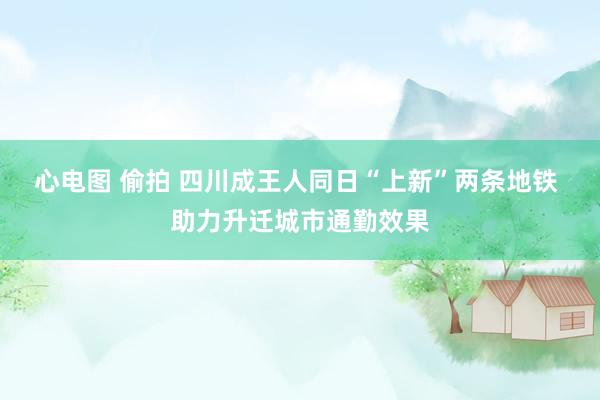 心电图 偷拍 四川成王人同日“上新”两条地铁 助力升迁城市通勤效果
