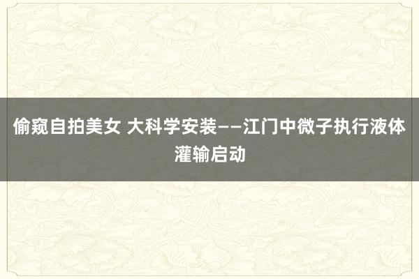偷窥自拍美女 大科学安装——江门中微子执行液体灌输启动