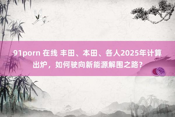 91porn 在线 丰田、本田、各人2025年计算出炉，如何驶向新能源解围之路？