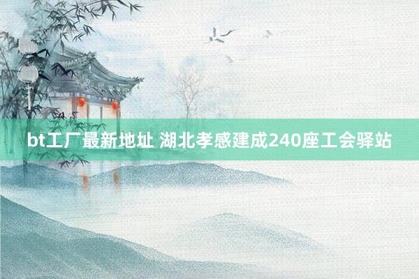 bt工厂最新地址 湖北孝感建成240座工会驿站