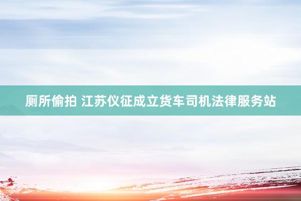 厕所偷拍 江苏仪征成立货车司机法律服务站