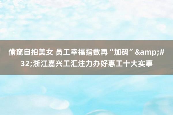 偷窥自拍美女 员工幸福指数再“加码”&#32;浙江嘉兴工汇注力办好惠工十大实事
