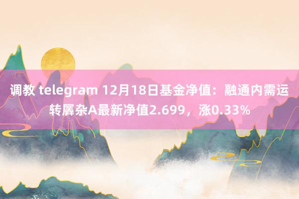 调教 telegram 12月18日基金净值：融通内需运转羼杂A最新净值2.699，涨0.33%