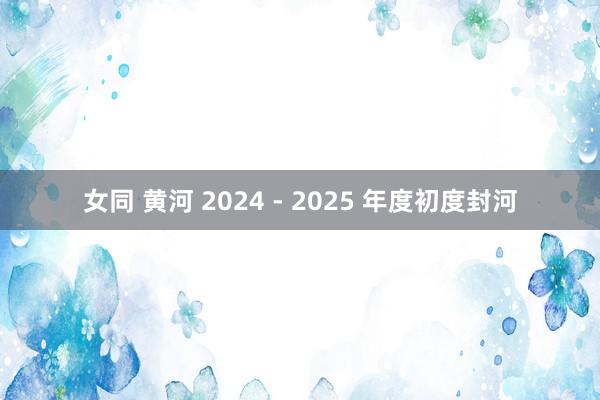 女同 黄河 2024 - 2025 年度初度封河