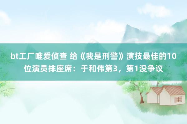 bt工厂唯爱侦查 给《我是刑警》演技最佳的10位演员排座席：于和伟第3，第1没争议