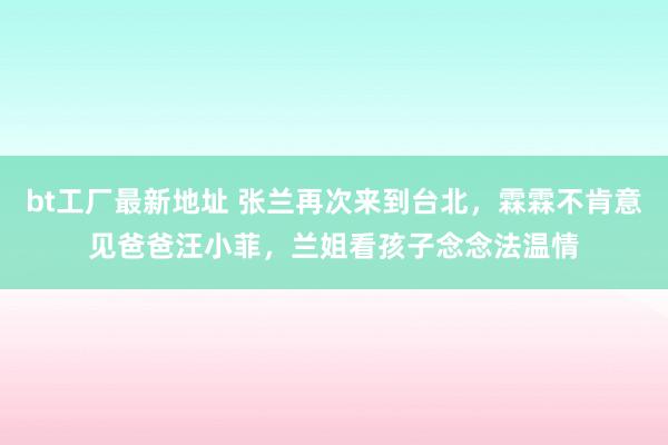 bt工厂最新地址 张兰再次来到台北，霖霖不肯意见爸爸汪小菲，兰姐看孩子念念法温情