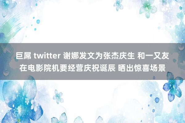巨屌 twitter 谢娜发文为张杰庆生 和一又友在电影院机要经营庆祝诞辰 晒出惊喜场景