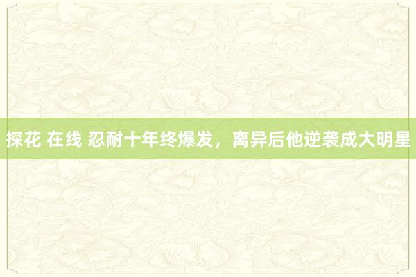 探花 在线 忍耐十年终爆发，离异后他逆袭成大明星