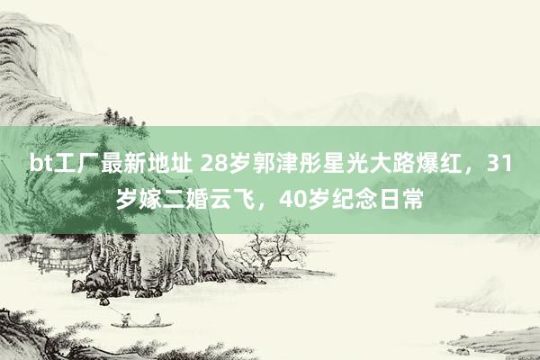 bt工厂最新地址 28岁郭津彤星光大路爆红，31岁嫁二婚云飞，40岁纪念日常