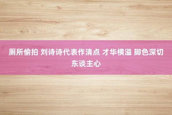 厕所偷拍 刘诗诗代表作清点 才华横溢 脚色深切东谈主心